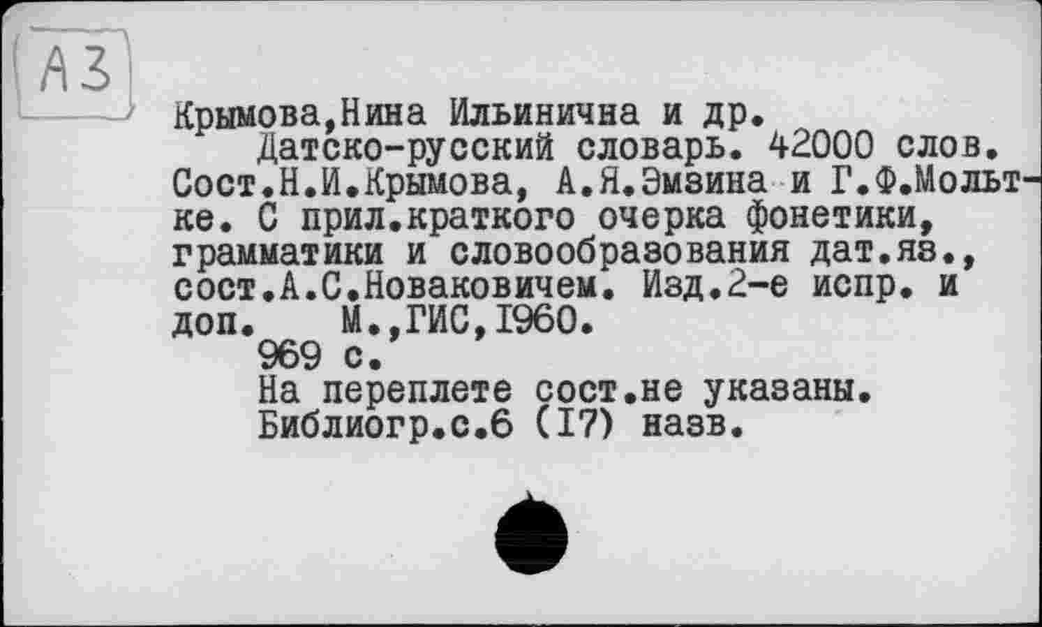 ﻿Крымова,Нина Ильинична и др.
Датско-русский словарь. 42000 слов. Сост.Н.И.Крымова, А.Я.Эмзина и Г.Ф.Мольт ке. С прил.краткого очерка фонетики, грамматики и словообразования дат.яз., сост.А.С.Новаковичем. Изд.2-е испр. и доп. М.,ГИС,I960.
969 с.
На переплете сост.не указаны.
Библиогр.с.6 (17) назв.